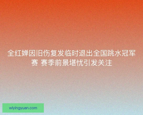 全红婵因旧伤复发临时退出全国跳水冠军赛 赛季前景堪忧引发关注