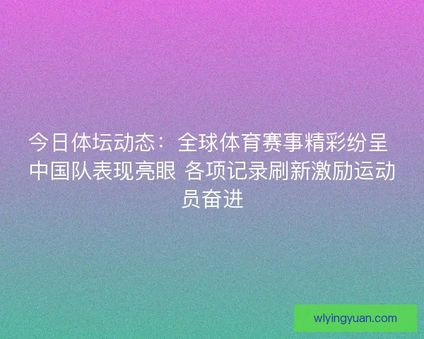 今日体坛动态：全球体育赛事精彩纷呈 中国队表现亮眼 各项记录刷新激励运动员奋进