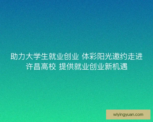 助力大学生就业创业 体彩阳光邀约走进许昌高校 提供就业创业新机遇